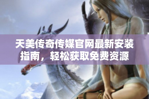 天美传奇传媒官网最新安装指南，轻松获取免费资源