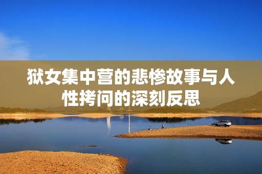 狱女集中营的悲惨故事与人性拷问的深刻反思