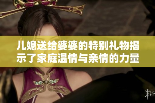 儿媳送给婆婆的特别礼物揭示了家庭温情与亲情的力量