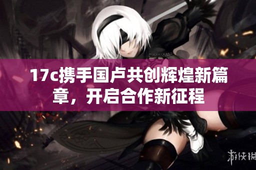 17c携手国卢共创辉煌新篇章，开启合作新征程