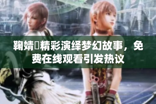 鞠婧祎精彩演绎梦幻故事，免费在线观看引发热议
