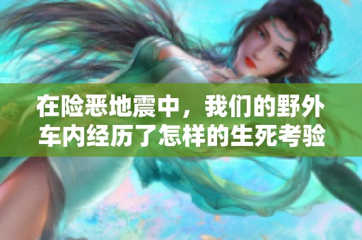 在险恶地震中，我们的野外车内经历了怎样的生死考验
