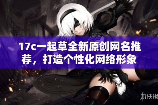 17c一起草全新原创网名推荐，打造个性化网络形象