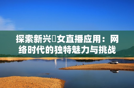 探索新兴祼女直播应用：网络时代的独特魅力与挑战