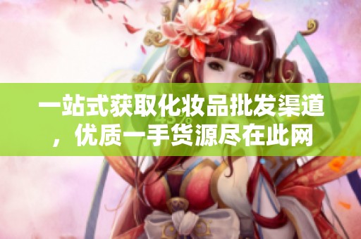 一站式获取化妆品批发渠道，优质一手货源尽在此网