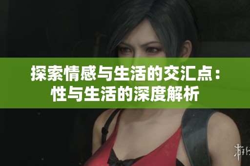 探索情感与生活的交汇点：性与生活的深度解析