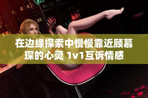 在边缘探索中慢慢靠近顾慕琛的心灵 1v1互诉情感