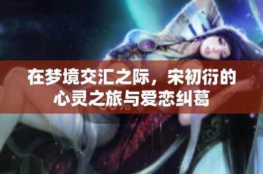 在梦境交汇之际，宋初衍的心灵之旅与爱恋纠葛