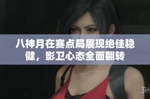 八神月在赛点局展现绝佳稳健，影卫心态全面翻转