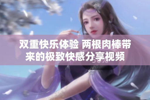 双重快乐体验 两根肉棒带来的极致快感分享视频