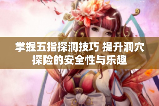 掌握五指探洞技巧 提升洞穴探险的安全性与乐趣