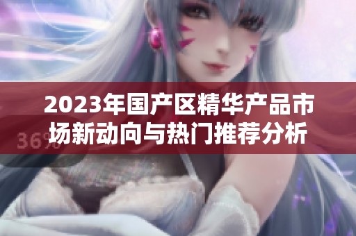 2023年国产区精华产品市场新动向与热门推荐分析
