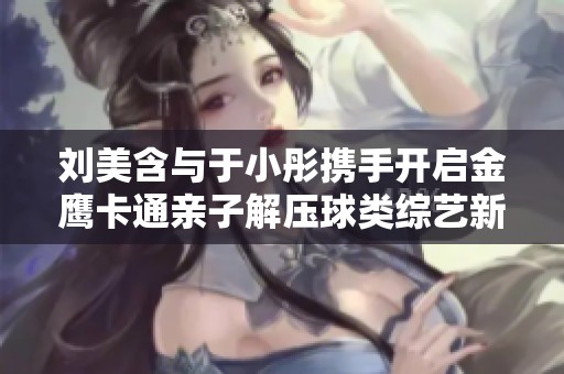 刘美含与于小彤携手开启金鹰卡通亲子解压球类综艺新年第一季