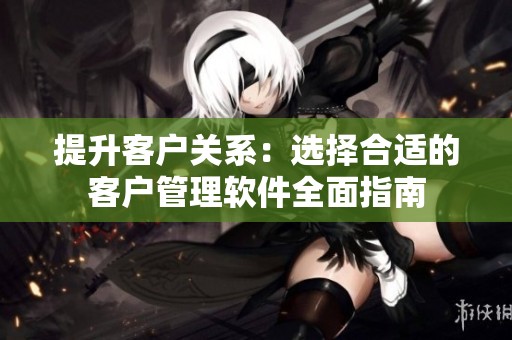 提升客户关系：选择合适的客户管理软件全面指南