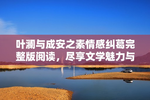 叶澜与成安之素情感纠葛完整版阅读，尽享文学魅力与故事深度