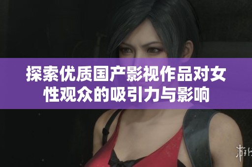 探索优质国产影视作品对女性观众的吸引力与影响