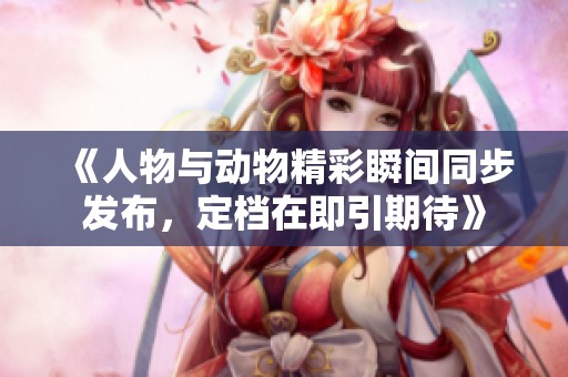 《人物与动物精彩瞬间同步发布，定档在即引期待》