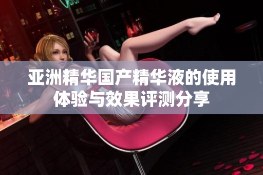 亚洲精华国产精华液的使用体验与效果评测分享
