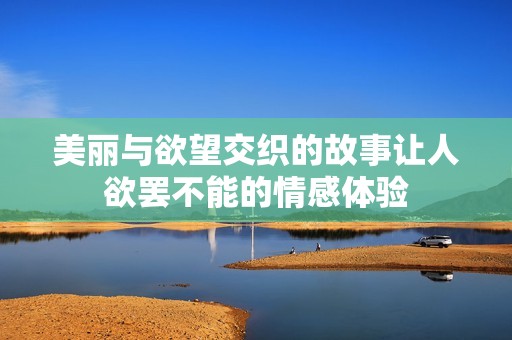 美丽与欲望交织的故事让人欲罢不能的情感体验