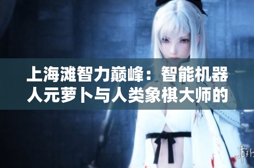 上海滩智力巅峰：智能机器人元萝卜与人类象棋大师的激烈较量