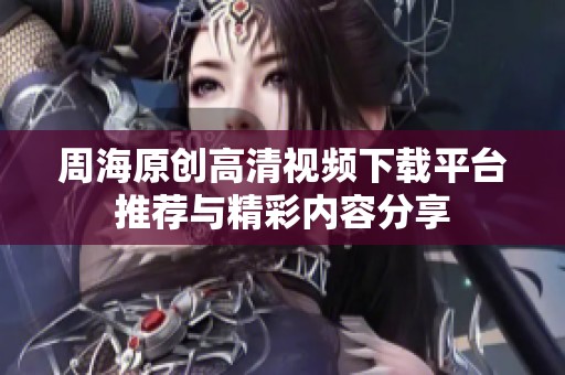周海原创高清视频下载平台推荐与精彩内容分享