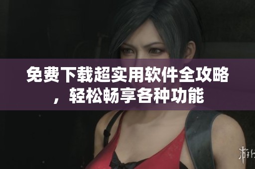 免费下载超实用软件全攻略，轻松畅享各种功能