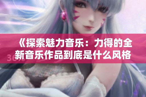 《探索魅力音乐：力得的全新音乐作品到底是什么风格》