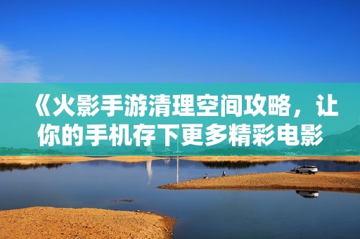 《火影手游清理空间攻略，让你的手机存下更多精彩电影》