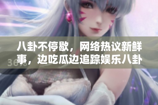 八卦不停歇，网络热议新鲜事，边吃瓜边追踪娱乐八卦动态