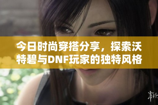 今日时尚穿搭分享，探索沃特碧与DNF玩家的独特风格