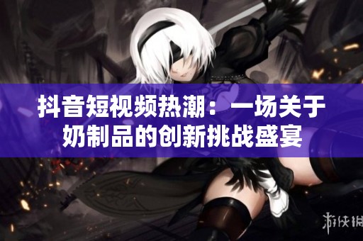 抖音短视频热潮：一场关于奶制品的创新挑战盛宴