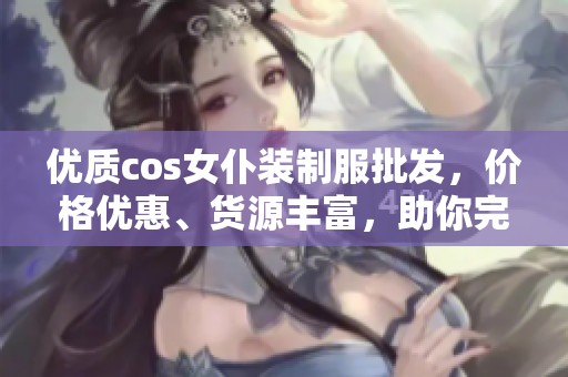 优质cos女仆装制服批发，价格优惠、货源丰富，助你完美变身会场焦点