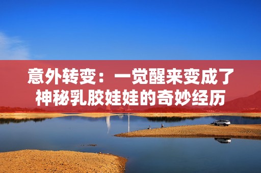 意外转变：一觉醒来变成了神秘乳胶娃娃的奇妙经历