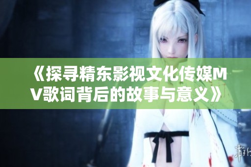《探寻精东影视文化传媒MV歌词背后的故事与意义》