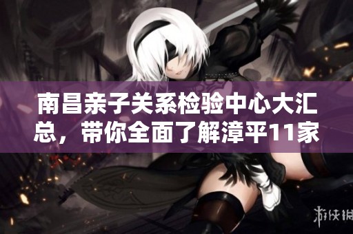 南昌亲子关系检验中心大汇总，带你全面了解漳平11家机构