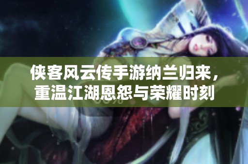 侠客风云传手游纳兰归来，重温江湖恩怨与荣耀时刻