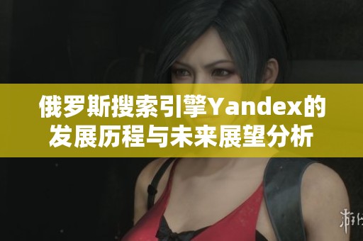 俄罗斯搜索引擎Yandex的发展历程与未来展望分析
