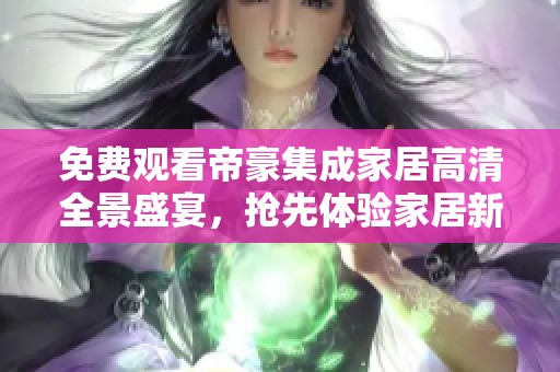 免费观看帝豪集成家居高清全景盛宴，抢先体验家居新风尚