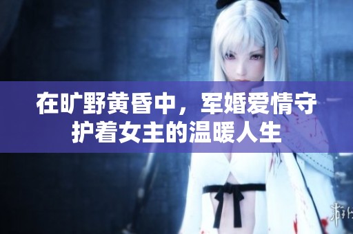 在旷野黄昏中，军婚爱情守护着女主的温暖人生