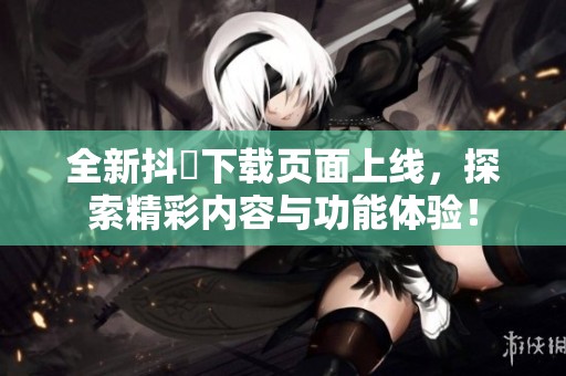 全新抖抈下载页面上线，探索精彩内容与功能体验！