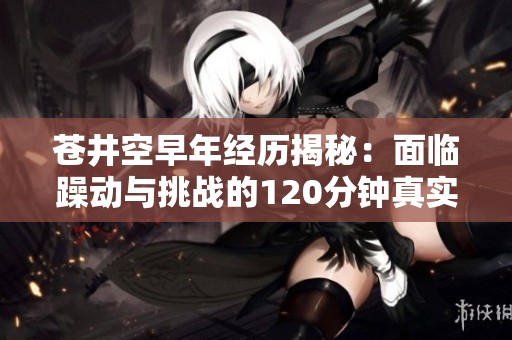 苍井空早年经历揭秘：面临躁动与挑战的120分钟真实记录