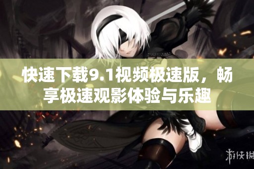 快速下载9.1视频极速版，畅享极速观影体验与乐趣