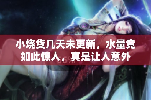小烧货几天未更新，水量竟如此惊人，真是让人意外