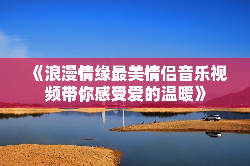 《浪漫情缘最美情侣音乐视频带你感受爱的温暖》
