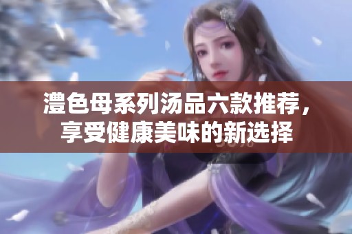 澧色母系列汤品六款推荐，享受健康美味的新选择