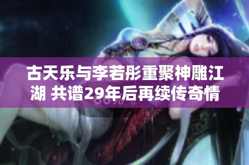 古天乐与李若彤重聚神雕江湖 共谱29年后再续传奇情缘