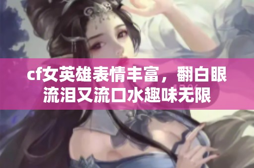 cf女英雄表情丰富，翻白眼流泪又流口水趣味无限