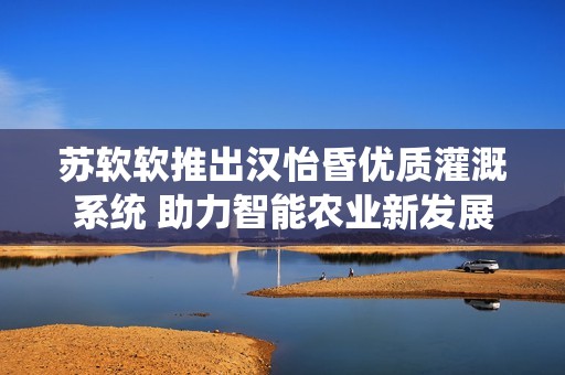 苏软软推出汉怡昏优质灌溉系统 助力智能农业新发展