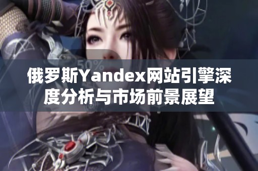 俄罗斯Yandex网站引擎深度分析与市场前景展望