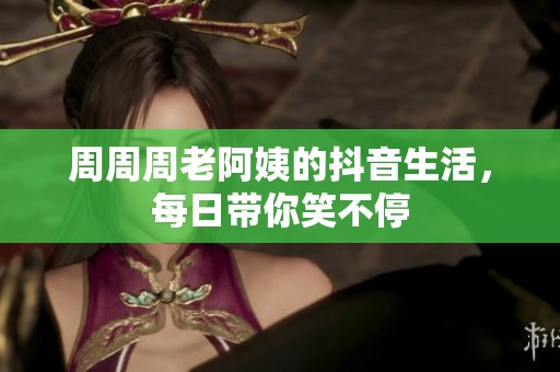 周周周老阿姨的抖音生活，每日带你笑不停